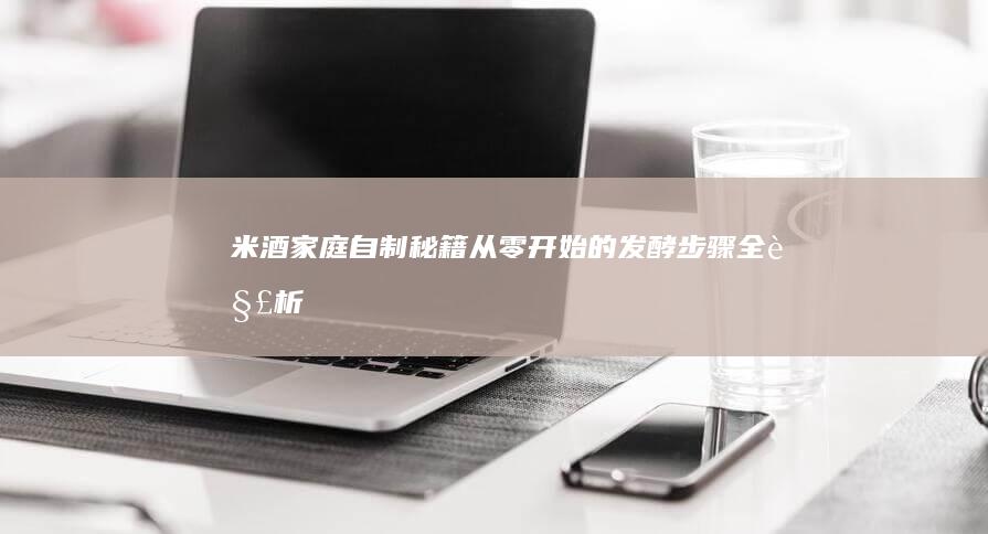 米酒家庭自制秘籍：从零开始的发酵步骤全解析